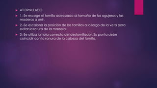  ATORNILLADO 
 1.-Se escoge el tornillo adecuado al tamaño de los agujeros y las 
maderas a unir. 
 2.-Se escalona la posición de los tornillos a lo largo de la veta para 
evitar la rotura de la madera. 
 3.-Se utiliza la hoja correcta del destornillador. Su punta debe 
coincidir con la ranura de la cabeza del tornillo. 
 