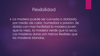 Flexibilidad 
 La madera puede ser curvada o doblada 
por medio de calor, humedad o presión. Se 
dobla con mas facilidad la madera joven 
que la vieja, la madera verde que la seca. 
Las maderas duras son menos flexibles que 
las maderas blandas. 
 