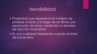 Hendibilidad 
 Propiedad que representa la madera de 
poderse romper a lo largo de las fibras, por 
separación de estas, mediante un esfuerzo 
de tracción transversal. 
 Es una cualidad interesante cuando se trata 
de hacer leña. 
 
