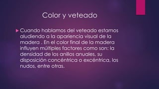 Color y veteado 
 Cuando hablamos del veteado estamos 
aludiendo a la apariencia visual de la 
madera . En el color final de la madera 
influyen múltiples factores como son: la 
densidad de los anillos anuales, su 
disposición concéntrica o excéntrica, los 
nudos, entre otras. 
 