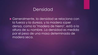 Densidad 
 Generalmente, la densidad se relaciona con 
la fuerza y la dureza, y la madera súper 
densa, como la "madera de hierro", está a la 
altura de su nombre. La densidad es medida 
por el peso de una masa determinada de 
madera seca. 
 