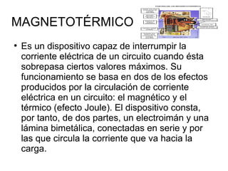MAGNETOTÉRMICO 
● Es un dispositivo capaz de interrumpir la 
corriente eléctrica de un circuito cuando ésta 
sobrepasa ciertos valores máximos. Su 
funcionamiento se basa en dos de los efectos 
producidos por la circulación de corriente 
eléctrica en un circuito: el magnético y el 
térmico (efecto Joule). El dispositivo consta, 
por tanto, de dos partes, un electroimán y una 
lámina bimetálica, conectadas en serie y por 
las que circula la corriente que va hacia la 
carga. 
 
