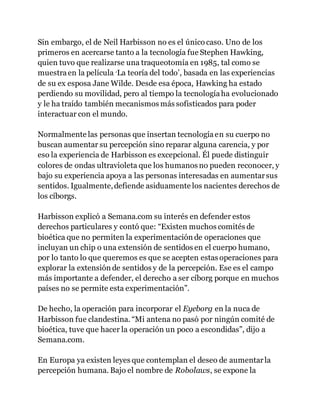 Sin embargo, el de Neil Harbisson no es el único caso. Uno de los
primeros en acercarse tanto a la tecnología fue Stephen Hawking,
quien tuvo que realizarse una traqueotomía en 1985, tal como se
muestraen la película ‘La teoría del todo’, basada en las experiencias
de su ex esposa Jane Wilde. Desde esa época, Hawking ha estado
perdiendo su movilidad, pero al tiempo la tecnologíaha evolucionado
y le ha traído también mecanismos más sofisticados para poder
interactuar con el mundo.
Normalmente las personas que insertan tecnologíaen su cuerpo no
buscan aumentar su percepción sino reparar alguna carencia, y por
eso la experiencia de Harbisson es excepcional. Él puede distinguir
colores de ondas ultravioleta que los humanos no pueden reconocer, y
bajo su experiencia apoya a las personas interesadas en aumentarsus
sentidos. Igualmente,defiende asiduamente los nacientes derechos de
los cíborgs.
Harbisson explicó a Semana.com su interés en defender estos
derechos particulares y contó que: “Existen muchos comités de
bioética que no permiten la experimentación de operaciones que
incluyan un chip o una extensión de sentidos en el cuerpo humano,
por lo tanto lo que queremos es que se acepten estas operaciones para
explorar la extensión de sentidos y de la percepción. Ese es el campo
más importante a defender, el derecho a ser cíborg porque en muchos
países no se permite esta experimentación”.
De hecho, la operación para incorporar el Eyeborg en la nuca de
Harbisson fue clandestina. “Mi antena no pasó por ningún comité de
bioética, tuve que hacer la operación un poco a escondidas”, dijo a
Semana.com.
En Europa ya existen leyes que contemplan el deseo de aumentarla
percepción humana. Bajo el nombre de Robolaws, se expone la
 