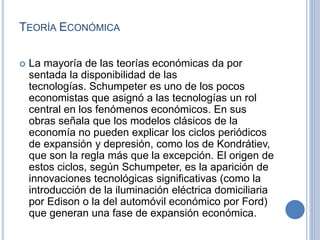 TEORÍA ECONÓMICA
 La mayoría de las teorías económicas da por
sentada la disponibilidad de las
tecnologías. Schumpeter es uno de los pocos
economistas que asignó a las tecnologías un rol
central en los fenómenos económicos. En sus
obras señala que los modelos clásicos de la
economía no pueden explicar los ciclos periódicos
de expansión y depresión, como los de Kondrátiev,
que son la regla más que la excepción. El origen de
estos ciclos, según Schumpeter, es la aparición de
innovaciones tecnológicas significativas (como la
introducción de la iluminación eléctrica domiciliaria
por Edison o la del automóvil económico por Ford)
que generan una fase de expansión económica.
 