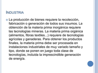 INDUSTRIA
 La producción de bienes requiere la recolección,
fabricación o generación de todos sus insumos. La
obtención de la materia prima inorgánica requiere
las tecnologías mineras. La materia prima orgánica
(alimentos, fibras textiles...) requiere de tecnologías
agrícolas y ganaderas. Para obtener los productos
finales, la materia prima debe ser procesada en
instalaciones industriales de muy variado tamaño y
tipo, donde se ponen en juego toda clase de
tecnologías, incluida la imprescindible generación
de energía.
 