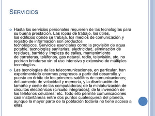 SERVICIOS
 Hasta los servicios personales requieren de las tecnologías para
su buena prestación. Las ropas de trabajo, los útiles,
los edificios donde se trabaja, los medios de comunicación y
registro de información son productos
tecnológicos. Servicios esenciales como la provisión de agua
potable, tecnologías sanitarias, electricidad, eliminación de
residuos, barrido y limpieza de calles, mantenimiento
de carreteras, teléfonos, gas natural, radio, televisión, etc. no
podrían brindarse sin el uso intensivo y extensivo de múltiples
tecnologías.
 Las tecnologías de las telecomunicaciones, en particular, han
experimentado enormes progresos a partir del desarrollo y
puesta en órbita de los primeros satélites de comunicaciones;
del aumento de velocidad y memoria, y la disminución de
tamaño y coste de las computadoras; de la miniaturización de
circuitos electrónicos (circuito integrados); de la invención de
los teléfonos celulares; etc. Todo ello permite comunicaciones
casi instantáneas entre dos puntos cualesquiera del planeta,
aunque la mayor parte de la población todavía no tiene acceso a
ellas.
 