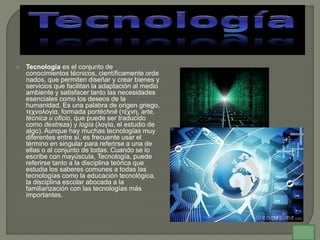  Tecnología es el conjunto de
conocimientos técnicos, científicamente orde
nados, que permiten diseñar y crear bienes y
servicios que facilitan la adaptación al medio
ambiente y satisfacer tanto las necesidades
esenciales como los deseos de la
humanidad. Es una palabra de origen griego,
τεχνολογία, formada portéchnē (τέχνη, arte,
técnica u oficio, que puede ser traducido
como destreza) y logía (λογία, el estudio de
algo). Aunque hay muchas tecnologías muy
diferentes entre sí, es frecuente usar el
término en singular para referirse a una de
ellas o al conjunto de todas. Cuando se lo
escribe con mayúscula, Tecnología, puede
referirse tanto a la disciplina teórica que
estudia los saberes comunes a todas las
tecnologías como la educación tecnológica,
la disciplina escolar abocada a la
familiarización con las tecnologías más
importantes.
 
