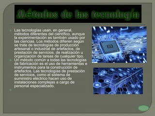  Las tecnologías usan, en general,
métodos diferentes del científico, aunque
la experimentación es también usado por
las ciencias. Los métodos difieren según
se trate de tecnologías de producción
artesanal o industrial de artefactos, de
prestación de servicios, de realización u
organización de tareas de cualquier tipo.
 Un método común a todas las tecnologías
de fabricación es el uso de herramientas e
instrumentos para la construcción de
artefactos. Las tecnologías de prestación
de servicios, como el sistema de
suministro eléctrico hacen uso de
instalaciones complejas a cargo de
personal especializado.

 