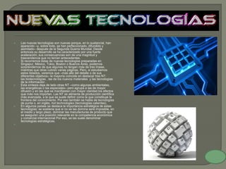  Las nuevas tecnologías son nuevas porque, en lo sustancial, han
aparecido –y, sobre todo, se han perfeccionado, difundido y
asimilado– después de la Segunda Guerra Mundial. Desde
entonces su desarrollo se ha caracterizado por una fuerte
aceleración; sus consecuencias son de una magnitud y
trascendencia que no tenían antecedentes.
 Si recorremos listas de nuevas tecnologías preparadas en
Singapur, México, Tokio, Boston o Buenos Aires, podemos
sorprendernos de que algunas no tengan más de tres líneas,
mientras que otras cubren varias páginas. Pero, si estudiamos
estos listados, veremos que –más allá del detalle o de sus
diferentes objetivos– la mayoría coincide en destacar tres NT:
las biotecnologías , las de los nuevos materiales y las tecnologías
de la información .
 Esta síntesis deja de lado otras NT –como algunas ambientales,
las energéticas o las espaciales– pero agrupa a las de mayor
difusión y en las que se manifiestan con mayor claridad los efectos
que más nos importan. Las NT se alimenta de producción científica
más avanzada, a la que se suele definir como la que constituye la
frontera del conocimiento. Por eso también se habla de tecnologías
de punta o, en inglés, hot technologies (tecnologías calientes).
 En algunos países se destaca la importancia estratégica de estas
tecnologías: se sostiene que si no se las domina será imposible, en
el medio y largo plazo, dominar las manufacturas de producto que
se aseguren una posición relevante en la competencia económica
y comercial internacional Por eso, se las suele denominar
tecnologías estratégicas.

 