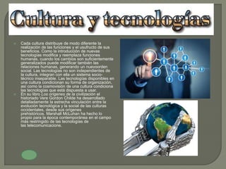  Cada cultura distribuye de modo diferente la
realización de las funciones y el usufructo de sus
beneficios. Como la introducción de nuevas
tecnologías modifica y reemplaza funciones
humanas, cuando los cambios son suficientemente
generalizados puede modificar también las
relaciones humanas, generando un nuevoorden
social. Las tecnologías no son independientes de
la cultura, integran con ella un sistema socio-
técnico inseparable. Las tecnologías disponibles en
una cultura condicionan su forma de organización,
así como la cosmovisión de una cultura condiciona
las tecnologías que está dispuesta a usar.
 En su libro Los orígenes de la civilización el
historiado Vere Gordon Childe ha desarrollado
detalladamente la estrecha vinculación entre la
evolución tecnológica y la social de las culturas
occidentales, desde sus orígenes
prehistóricos. Marshall McLuhan ha hecho lo
propio para la época contemporánea en el campo
más restringido de las tecnologías de
las telecomunicacione.
 