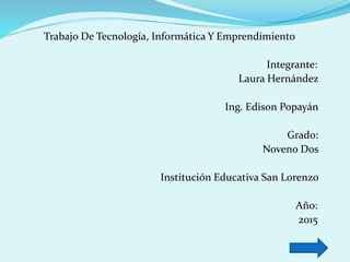 Trabajo De Tecnología, Informática Y Emprendimiento
Integrante:
Laura Hernández
Ing. Edison Popayán
Grado:
Noveno Dos
Institución Educativa San Lorenzo
Año:
2015
 