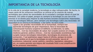 En la vida de la sociedad moderna, la tecnología es algo indispensable. De hecho, la
mayor parte de los esfuerzos científicos se centran en la creación de nuevas
tecnologías que cubran las necesidades de la sociedad y consigan elevar el nivel de
bienestar. Eso sobre el papel, porque no siempre la tecnología se usa con el fin
previsto ni se diseña para mejorar la vida humana (existen excepciones importantes,
como las tecnologías bélicas), pero siempre una tecnología cubre una necesidad. Sin
necesidad no es precisa la tecnología, y por tanto, no será usada.
Ligado a las grandes necesidades de la humanidad, siempre han
aparecido tecnologías de gran importancia. Para la necesidad de
comunicación humana surgieron el teléfono, la televisión, la radio,
internet… Con las necesidades de salud, han surgido avances en cirugía,
medicina general, análisis clínicos… Con las necesidades económicas han
surgido nuevas tecnologías industriales, tecnologías de procesos, de
extracción.. Y así podríamos seguir hasta el infinito, porque no existe
ningún ámbito en el que la tecnología no esté presente: sea en el
económico, industrial, social, político, científico, legislativo, educativo…
etc, en cuanto permite una mejora del resultado final o una simplificación
de los procesos intermedios.
 