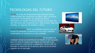TECNOLOGIAS DEL FUTURO
• TV 4K: Se trata de dispositivos que alcanzan hasta
4.000 pixeles de resolución de lado a lado, en forma
horizontal. Previamente, la resolución de los
televisores se medía en forma vertical con lo que una
tele HD tenía una resolución de 1.080 pixeles. Bajo esa
medida, un aparato 4K tendría 2.160 p
• Autos inteligentes:2015 se vislumbra como el año en
el que la conexión a Internet (y a los autos siempre
conectados) se convierta en una realidad.
• Realidad virtual y tecnología vestible: El concepto de
realidad virtual se convirtió en un hecho el año pasado,
pero en este se espera que llegue al mercado y los
consumidores comiencen a adoptarlo. Oculus Rift ha
llamado la atención de la prensa, pero no es el único
jugador en el mercado.
 