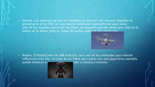 • Drones: Los aparatos aéreos no tripulados (o drones) con cámaras digitales se
presentaron en la CES con una sección dedicada especialmente para estos
Uno de los mayores atractivos fue Zano, un pequeño aparato aéreo que cabe en la
palma de la mano, pero es capaz de grabar video en alta resolución.
• Robots: El RoboScreen de ABB Robotics será uno de los androides que robarán
reflectores este año. Se trata de un robot que cuenta con una gigantesca pantalla,
puede moverse a discreción y responder a música o eventos.
 