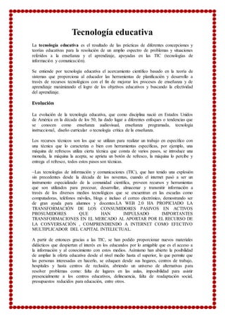 Tecnología educativa
La tecnología educativa es el resultado de las prácticas de diferentes concepciones y
teorías educativas para la resolución de un amplio espectro de problemas y situaciones
referidos a la enseñanza y el aprendizaje, apoyadas en las TIC (tecnologías de
información y comunicación).
Se entiende por tecnología educativa el acercamiento científico basado en la teoría de
sistemas que proporciona al educador las herramientas de planificación y desarrollo a
través de recursos tecnológicos con el fin de mejorar los procesos de enseñanza y de
aprendizaje maximizando el logro de los objetivos educativos y buscando la efectividad
del aprendizaje.
Evolución
La evolución de la tecnología educativa, que como disciplina nació en Estados Unidos
de América en la década de los 50, ha dado lugar a diferentes enfoques o tendencias que
se conocen como enseñanza audiovisual, enseñanza programada, tecnología
instruccional, diseño curricular o tecnología crítica de la enseñanza.
Los recursos técnicos son los que se utilizan para realizar un trabajo en específico con
una técnica que lo caracteriza o bien con herramientas específicas, por ejemplo, una
máquina de refrescos utiliza cierta técnica que consta de varios pasos, se introduce una
moneda, la máquina la acepta, se aprieta un botón de refresco, la máquina lo percibe y
entrega el refresco, todos estos pasos son técnicas.
~Las tecnologías de información y comunicaciones (TIC), que han tenido una explosión
sin precedentes desde la década de los noventas, cuando el internet pasó a ser un
instrumento especializado de la comunidad científica, proveen recursos y herramientas
que son utilizados para procesar, desarrollar, almacenar y transmitir información a
través de los diversos medios tecnológicos que se encuentran en las escuelas como
computadoras, teléfonos móviles, blogs e incluso el correo electrónico, demostrando ser
de gran ayuda para alumnos y docentes.LA WEB 2.0 HA PROPICIADO LA
TRANSFORMACIÓN DE LOS CONSUMIDORES PASIVOS EN ACTIVOS
PROSUMIDORES QUE HAN IMPULSADO IMPORTANTES
TRANSFORMACIONES EN EL MERCADO AL APORTAR POR EL RECURSO DE
LA CONVERSACIÓN , COMPRENDIENDO A INTERNET COMO EFECTIVO
MULTIPLICADOR DEL CAPITAL INTELECTUAL.
A partir de entonces gracias a las TIC, se han podido proporcionar nuevos materiales
didácticos que despiertan el interés en los educandos por lo amigable que es el acceso a
la información y al conocimiento con estos medios. Asímismo han abierto la posibilidad
de ampliar la oferta educativa desde el nivel medio hasta el superior, lo que permite que
las personas interesadas en hacerlo, se eduquen desde sus hogares, centros de trabajo,
hospitales y hasta centros de reclusión, abriendo un universo de alternativas para
resolver problemas como: falta de lugares en las aulas, imposibilidad para asistir
presencialmente a los centros educativos, delincuencia, falta de readaptación social,
presupuestos reducidos para educación, entre otros.
 