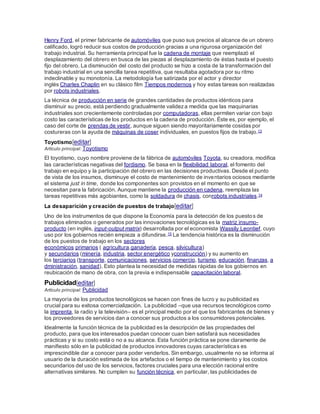 Henry Ford, el primer fabricante de automóviles que puso sus precios al alcance de un obrero
calificado, logró reducir sus costos de producción gracias a una rigurosa organización del
trabajo industrial. Su herramienta principal fue la cadena de montaje que reemplazó el
desplazamiento del obrero en busca de las piezas al desplazamiento de éstas hasta el puesto
fijo del obrero. La disminución del costo del producto se hizo a costa de la transformación del
trabajo industrial en una sencilla tarea repetitiva, que resultaba agotadora por su ritmo
indeclinable y su monotonía. La metodología fue satirizada por el actor y director
inglés Charles Chaplin en su clásico film Tiempos modernos y hoy estas tareas son realizadas
por robots industriales.
La técnica de producción en serie de grandes cantidades de productos idénticos para
disminuir su precio, está perdiendo gradualmente valideza medida que las maquinarias
industriales son crecientemente controladas por computadoras, ellas permiten variar con bajo
costo las características de los productos en la cadena de producción. Éste es, por ejemplo, el
caso del corte de prendas de vestir, aunque siguen siendo mayoritariamente cosidas por
costureras con la ayuda de máquinas de coser individuales, en puestos fijos de trabajo.13
Toyotismo[editar]
Artículo principal: Toyotismo
El toyotismo, cuyo nombre proviene de la fábrica de automóviles Toyota, su creadora, modifica
las características negativas del fordismo. Se basa en la flexibilidad laboral, el fomento del
trabajo en equipo y la participación del obrero en las decisiones productivas. Desde el punto
de vista de los insumos, disminuye el costo de mantenimiento de inventarios ociosos mediante
el sistema just in time, donde los componentes son provistos en el momento en que se
necesitan para la fabricación. Aunque mantiene la producción en cadena, reemplaza las
tareas repetitivas más agobiantes, como la soldadura de chasis, conrobots industriales.14
La desaparición y creación de puestos de trabajo[editar]
Uno de los instrumentos de que dispone la Economía para la detección de los puestos de
trabajos eliminados o generados por las innovaciones tecnológicas es la matriz insumo-
producto (en inglés, input-output matrix) desarrollada por el economista Wassily Leontief, cuyo
uso por los gobiernos recién empieza a difundirse.15 La tendencia histórica es la disminución
de los puestos de trabajo en los sectores
económicos primarios ( agricultura,ganadería, pesca, silvicultura)
y secundarios (minería, industria, sector energético yconstrucción) y su aumento en
los terciarios (transporte, comunicaciones, servicios,comercio, turismo, educación, finanzas, a
dministración, sanidad). Esto plantea la necesidad de medidas rápidas de los gobiernos en
reubicación de mano de obra, con la previa e indispensable capacitación laboral.
Publicidad[editar]
Artículo principal: Publicidad
La mayoría de los productos tecnológicos se hacen con fines de lucro y su publicidad es
crucial para su exitosa comercialización. La publicidad –que usa recursos tecnológicos como
la imprenta, la radio y la televisión– es el principal medio por el que los fabricantes de bienes y
los proveedores de servicios dan a conocer sus productos a los consumidores potenciales.
Idealmente la función técnica de la publicidad es la descripción de las propiedades del
producto, para que los interesados puedan conocer cuan bien satisfará sus necesidades
prácticas y si su costo está o no a su alcance. Esta función práctica se pone claramente de
manifiesto sólo en la publicidad de productos innovadores cuyas características es
imprescindible dar a conocer para poder venderlos. Sin embargo, usualmente no se informa al
usuario de la duración estimada de los artefactos o el tiempo de mantenimiento y los costos
secundarios del uso de los servicios, factores cruciales para una elección racional entre
alternativas similares. No cumplen su función técnica, en particular, las publicidades de
 