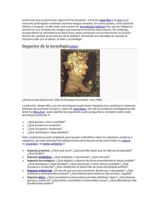 sustancias que proporcionan alguna forma de placer, como los cigarrillos y el vino cuyo
consumo prolongado o excesivo acarrea riesgos variados. En varios países, como Estados
Unidos y Uruguay, el alto costo que causan en tecnologías médicas hizo que se obligara a
advertir en sus envases los riesgos que acarrea el consumo del producto. Sin embargo,
aunque lleven la advertencia en letra chica, estos productos nunca mencionan su función
técnica de cambiar la percepción de la realidad, centrando sus mensajes en asociar el
consumo sólo con el placer, el éxito y el prestigio.
Impactos de la tecnología[editar]
¿Somos lo que producimos? (óleo de Giuseppe Arcimboldo, circa 1563).
La elección, desarrollo y uso de tecnologías puede tener impactos muy variados en todos los
órdenes del quehacer humano y sobre la naturaleza. Uno de los primeros investigadores del
tema fue McLuhan, quien planteó las siguientes cuatro preguntas a contestar sobre cada
tecnología particular:16
 ¿Qué genera, crea o posibilita?
 ¿Qué preserva o aumenta?
 ¿Qué recupera o revaloriza?
 ¿Qué reemplaza o deja obsoleto?
Este cuestionario puede ampliarse para ayudar a identificar mejor los impactos, positivos o
negativos, de cada actividad tecnológica tanto sobre las personas como sobre su cultura,
su sociedad y el medio ambiente:17
 Impacto práctico: ¿Para qué sirve? ¿Qué permite hacer que sin ella sería imposible?
¿Qué facilita?
 Impacto simbólico: ¿Qué simboliza o representa? ¿Qué connota?
 Impacto tecnológico: ¿Qué objetos o saberes técnicos preexistentes lo hacen posible?
¿Qué reemplaza o deja obsoleto? ¿Qué disminuye o hace menos probable? ¿Qué
recupera o revaloriza? ¿Qué obstáculos al desarrollo de otras tecnologías elimina?
 Impacto ambiental: ¿El uso de qué recursos aumenta, disminuye o reemplaza? ¿Qué
residuos o emanaciones produce? ¿Qué efectos tiene sobre la vida animal y vegetal?
 Impacto ético: ¿Qué necesidad humana básica permite satisfacer mejor? ¿Qué deseos
genera o potencia? ¿Qué daños reversibles o irreversibles causa? ¿Qué alternativas más
beneficiosas existen?
 
