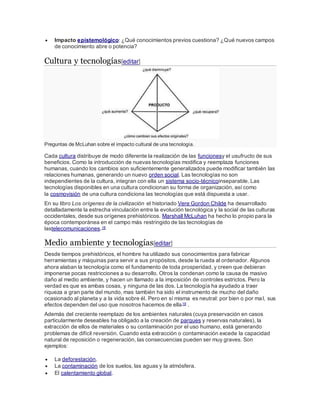  Impacto epistemológico: ¿Qué conocimientos previos cuestiona? ¿Qué nuevos campos
de conocimiento abre o potencia?
Cultura y tecnologías[editar]
Preguntas de McLuhan sobre el impacto cultural de una tecnología.
Cada cultura distribuye de modo diferente la realización de las funcionesy el usufructo de sus
beneficios. Como la introducción de nuevas tecnologías modifica y reemplaza funciones
humanas, cuando los cambios son suficientemente generalizados puede modificar también las
relaciones humanas, generando un nuevo orden social. Las tecnologías no son
independientes de la cultura, integran con ella un sistema socio-técnicoinseparable. Las
tecnologías disponibles en una cultura condicionan su forma de organización, así como
la cosmovisión de una cultura condiciona las tecnologías que está dispuesta a usar.
En su libro Los orígenes de la civilización el historiado Vere Gordon Childe ha desarrollado
detalladamente la estrecha vinculación entre la evolución tecnológica y la social de las culturas
occidentales, desde sus orígenes prehistóricos. Marshall McLuhan ha hecho lo propio para la
época contemporánea en el campo más restringido de las tecnologías de
lastelecomunicaciones.18
Medio ambiente y tecnologías[editar]
Desde tiempos prehistóricos, el hombre ha utilizado sus conocimientos para fabricar
herramientas y máquinas para servir a sus propósitos, desde la rueda al ordenador. Algunos
ahora alaban la tecnología como el fundamento de toda prosperidad, y creen que debieran
imponerse pocas restricciones a su desarrollo. Otros la condenan como la causa de masivo
daño al medio ambiente, y hacen un llamado a la imposición de controles estrictos. Pero la
verdad es que es ambas cosas, y ninguna de las dos. La tecnología ha ayudado a traer
riqueza a gran parte del mundo, mas también ha sido el instrumento de mucho del daño
ocasionado al planeta y a la vida sobre él. Pero en sí misma es neutral: por bien o por mal, sus
efectos dependen del uso que nosotros hacemos de ella19 .
Además del creciente reemplazo de los ambientes naturales (cuya preservación en casos
particularmente deseables ha obligado a la creación de parques y reservas naturales), la
extracción de ellos de materiales o su contaminación por el uso humano, está generando
problemas de difícil reversión. Cuando esta extracción o contaminación excede la capacidad
natural de reposición o regeneración, las consecuencias pueden ser muy graves. Son
ejemplos:
 La deforestación.
 La contaminación de los suelos, las aguas y la atmósfera.
 El calentamiento global.
 