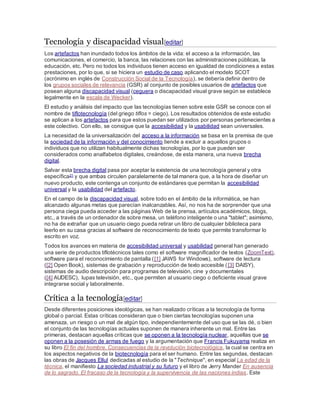 Tecnología y discapacidad visual[editar]
Los artefactos han inundado todos los ámbitos de la vida: el acceso a la información, las
comunicaciones, el comercio, la banca, las relaciones con las administraciones públicas, la
educación, etc. Pero no todos los individuos tienen acceso en igualdad de condiciones a estas
prestaciones, por lo que, si se hiciera un estudio de caso aplicando el modelo SCOT
(acrónimo en inglés de Construcción Social de la Tecnología), se debería definir dentro de
los grupos sociales de relevancia (GSR) al conjunto de posibles usuarios de artefactos que
posean alguna discapacidad visual (ceguera o discapacidad visual grave según se establece
legalmente en la escala de Wecker).
El estudio y análisis del impacto que las tecnologías tienen sobre este GSR se conoce con el
nombre de tiflotecnología (del griego tiflos = ciego). Los resultados obtenidos de este estudio
se aplican a los artefactos para que estos puedan ser utilizados por personas pertenecientes a
este colectivo. Con ello, se consigue que la accesibilidad y la usabilidad sean universales.
La necesidad de la universalización del acceso a la información se basa en la premisa de que
la sociedad de la información y del conocimiento tiende a excluir a aquellos grupos o
individuos que no utilizan habitualmente dichas tecnologías, por lo que pueden ser
considerados como analfabetos digitales, creándose, de esta manera, una nueva brecha
digital.
Salvar esta brecha digital pasa por aceptar la existencia de una tecnología general y otra
específica21 y que ambas circulen paralelamente de tal manera que, a la hora de diseñar un
nuevo producto, este contenga un conjunto de estándares que permitan la accesibilidad
universal y la usabilidad del artefacto.
En el campo de la discapacidad visual, sobre todo en el ámbito de la informática, se han
alcanzado algunas metas que parecían inalcanzables. Así, no nos ha de sorprender que una
persona ciega pueda acceder a las páginas Web de la prensa, artículos académicos, blogs,
etc., a través de un ordenador de sobre mesa, un teléfono inteligente o una "tablet"; asimismo,
no ha de extrañar que un usuario ciego pueda retirar un libro de cualquier biblioteca para
leerlo en su casa gracias al software de reconocimiento de texto que permite transformar lo
escrito en voz.
Todos los avances en materia de accesibilidad universal y usabilidad general han generado
una serie de productos tiflotécnicos tales como el software magnificador de textos (ZoomText),
software para el reconocimiento de pantalla ([1] JAWS for Windows), software de lectura
([2] Open Book), sistemas de grabación y reproducción de texto accesible ([3] DAISY),
sistemas de audio descripción para programas de televisión, cine y documentales
([4] AUDESC), lupas televisión, etc., que permiten al usuario ciego o deficiente visual grave
integrarse social y laboralmente.
Crítica a la tecnología[editar]
Desde diferentes posiciones ideológicas, se han realizado críticas a la tecnología de forma
global o parcial. Estas críticas consideran que o bien ciertas tecnologías suponen una
amenaza, un riesgo o un mal de algún tipo, independientemente del uso que se las dé, o bien
el conjunto de las tecnologías actuales suponen de manera inherente un mal. Entre las
primeras, destacan aquellas críticas que se oponen a la tecnología nuclear, aquellas que se
oponen a la posesión de armas de fuego y la argumentación que Francis Fukuyama realiza en
su libro El fin del hombre. Consecuencias de la revolución biotecnológica, la cual se centra en
los aspectos negativos de la biotecnología para el ser humano. Entre las segundas, destacan
las obras de Jacques Ellul dedicadas al estudio de la "Technique", en especial La edad de la
técnica, el manifiesto La sociedad industrial y su futuro y el libro de Jerry Mander En ausencia
de lo sagrado. El fracaso de la tecnología y la supervivencia de las naciones indias. Este
 