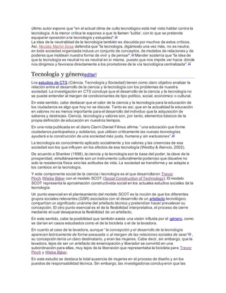 último autor expone que "en el actual clima de culto tecnológico está mal visto hablar contra la
tecnología. A la menor crítica te expones a que te llamen 'ludita', con lo que se pretende
equiparar oposición a la tecnología y estupidez".22
La idea de la neutralidad de la tecnología también es discutida por muchos de estos críticos.
Así, Nicolás Martín Sosa defendía que "la tecnología, digámoslo una vez más, no es neutra;
en toda sociedad organizada induce un conjunto de conceptos, de modelos de relaciones y de
poderes que moldean nuestra forma de vivir y de pensar".23 Mander sostenía que "la idea de
que la tecnología es neutral no es neutral en sí misma, puesto que nos impide ver hacia dónde
nos dirigimos y favorece directamente a los promotores de la vía tecnológica centralizada".22
Tecnología y género[editar]
Los estudios de CTS (Ciéncia, Tecnología y Sociedad) tienen como claro objetivo analizar la
relación entre el desarrollo de la ciencia y la tecnología con los problemas de nuestra
sociedad. La investigación en CTS concluye que el desarrollo de la ciencia y la tecnología no
se puede entender al margen de condicionantes de tipo político, social, económico o cultural.
En este sentido, cabe destacar que el valor de la ciencia y la tecnología para la educación de
los ciudadanos es algo que hoy no se discute. Tanto es así, que en la actualidad la educación
en valores no es menos importante para el desarrollo del individuo que la adquisición de
saberes y destrezas. Ciencia, tecnología y valores son, por tanto, elementos básicos de la
propia definición de educación en nuestros tiempos.
En una nota publicada en el diario Clarín Daniel Filmus afirma: “una educación que forme
ciudadanos participativos y solidarios, que utilicen críticamente las nuevas tecnologías,
ayudará a la construcción de una sociedad más justa, humana y sin exclusiones”.24
La tecnología es conocimiento aplicado socialmente y los valores y las creencias de esa
sociedad son los que influyen en los efectos de esa tecnología (Westby & Atencio, 2002).
De acuerdo a Shanker (1998), la ciencia y la tecnología son la base del poder, la clave de la
prosperidad, simultáneamente son un instrumento culturalmente poderoso que disuelve no
solo la resistencia física sino las actitudes de vida. La sociedad se transforma y se adapta a
los cambios en la tecnología.
Y este componente social de la ciencia i tecnología es el que desarrollaron Trevor
Pinch iWiebe Bijker con el modelo SCOT (Social Construction of Technology). El modelo
SCOT representa la aproximación constructivista social en los actuales estudios sociales de la
tecnología.
Un punto esencial en el planteamiento del modelo SCOT es la noción de que los diferentes
grupos sociales relevantes (GSR) asociados con el desarrollo de un artefacto tecnológico,
compartían un significado unánime del artefacto técnico y pretendían hacer prevalecer su
concepción. El otro punto esencial es el de la flexibilidad interpretativa, el proceso de cierre
mediante el cual desaparece la flexibilidad de un artefacto.
En este sentido, cabe la posibilidad que también exista una visión influida por el género, como
se darían en casos estudiados como el de la bicicleta o el de la lavadora.
En cuanto al caso de la lavadora, aunque “la concepción y el desarrollo de la tecnología
aparecen teóricamente de forma asexuada o al margen de las relaciones sociales de sexo”25 ,
su concepción tenía un claro destinatario, y eran las mujeres. Cabe decir, sin embargo, que la
lavadora, lejos de ser un artefacto de emancipación y liberador se convirtió en una
subordinación para ellas, muy lejos de la liberación que representaba la bicicleta para Trevor
Pinch y Wiebe Bijker.
En este estudio se destaca la total ausencia de mujeres en el proceso de diseño y en los
puestos de responsabilidad técnica. Sin embargo, las investigadoras concluyeron que las
 
