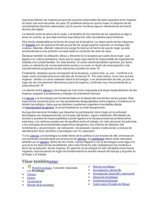operarias debían ser mujeres porque las usuarias potenciales de estos aparatos eran mujeres,
en tanto que eran las amas de casa. El problema radica en que la mujer no dispone de los
conocimientos técnicos adecuados, por lo que los hombres siguen manteniendo el control
técnico del objeto.
La relación entre la altura de la mujer y el tamaño de los mandos de los aparatos es algo a
tener en cuenta, ya que deja entrever que éstos han sido concebidos para hombres.
Otro hecho destacable es la forma de carga de la lavadora. La mayor parte de las máquinas
en España son de apertura frontal ya que las de carga superior suponen un montaje más
costoso. Además, Alemán relaciona la carga frontal con el hecho de que la mujer ya está
acostumbrada a una posición curvada dada su condición de ama de casa.
Destacar también la utilización eficaz y eficiente de la lavadora por parte de la mujer, que
ligada a su cultura doméstica, hace que la mujer siga siendo la responsable de organizar las
coladas a la unidad familiar. En este sentido “el nuevo electrodoméstico aparece, por tanto,
como un elemento de conservadurismo social y no como un factor de emancipación o de
transformación progresiva de las relaciones sociales de sexo”.26
Finalmente, destacar que la concepción de la lavadora, y sobre todo, su uso, “confirma a la
mujer como principal actora en este tipo de funciones”27 . Por este motivo no es raro que las
mujeres “sienten un cierto malestar hacia la tecnología, o se desentienden de ella, ya que en
lugar de ser innovaciones liberadoras para las mujeres, confirman muy frecuentemente su
subordinación”.28
La relación entre género y tecnología se creó como respuesta a la larga marginalización de las
mujeres respecto a profesiones y trabajos de orientación técnica.
La ciencia y la tecnología son fundamentales en el desarrollo económico de los países. Esta
importancia creciente junto con las persistentes desigualdades entre mujeres y hombres en el
ámbito tecnológico, hace que se planteen cuestiones urgentes e inevitables desde
unaperspectiva de género, la única finalidad es su total desaparición.
Aunque las barreras formales que impedían la participación de la mujer en la actividad
tecnológica van desapareciendo con el paso del tiempo, siguen existiendo dificultades de
acceso a puestos de responsabilidad y poder ligados a la escasa presencia profesional en
esta área. Los motivos pueden ser de equilibrio entre el trabajo y la vida personal, los patrones
y los enfoques de productividad específicos del género, los criterios de medición del
rendimiento y de promoción, de motivación, de exclusión social e institucional, e incluso de
identificación de lo científico y tecnológico con 'lo masculino'.
Y si la ciencia y la tecnología no están libres de la política ni por encima de ella, entonces en
una sociedad caracterizada por jerarquías de género, los artefactos deben estar marcados
también por el género. Dicho de otro modo, hemos llegado a ver la tecnología como algo a lo
que se le ha dado forma socialmente, pero esta forma ha sido realizada por los hombres a
favor de la exclusión de las mujeres. En general, la tecnología ha sido retratada como fuerza
negativa, reproduciendo en lugar de transformando la división sexual del trabajo y el poder en
el hogar y el trabajo.
Véase también[editar]
 Portal:Tecnología. Contenido relacionado
con Tecnología.
 Técnica
 Ciencia
 Tecnociencia
 Historia de la tecnología
 Retorno tecnológico
 Investigación y desarrollo
 Investigación, desarrollo e innovación
 Educación tecnológica
 Formación profesional
 Centro para el Estudio del Riesgo
 