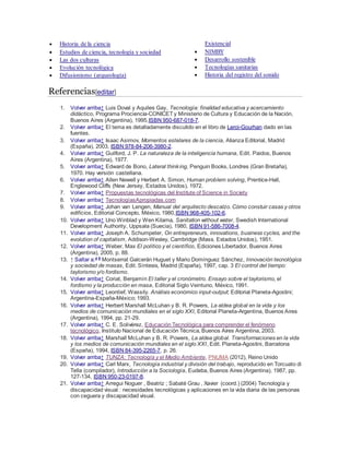  Historia de la ciencia
 Estudios de ciencia, tecnología y sociedad
 Las dos culturas
 Evolución tecnológica
 Difusionismo (arqueología)
Existencial
 NIMBY
 Desarrollo sostenible
 Tecnologías sanitarias
 Historia del registro del sonido
Referencias[editar]
1. Volver arriba↑ Luis Doval y Aquiles Gay, Tecnología: finalidad educativa y acercamiento
didáctico, Programa Prociencia-CONICET y Ministerio de Cultura y Educación de la Nación,
Buenos Aires (Argentina), 1995,ISBN 950-687-018-7.
2. Volver arriba↑ El tema es detalladamente discutido en el libro de Leroi-Gourhan dado en las
fuentes.
3. Volver arriba↑ Isaac Asimov, Momentos estelares de la ciencia, Alianza Editorial, Madrid
(España), 2003, ISBN 978-84-206-3980-2.
4. Volver arriba↑ Guilford, J. P. La naturaleza de la inteligencia humana, Edit. Paidos, Buenos
Aires (Argentina), 1977.
5. Volver arriba↑ Edward de Bono, Lateral thinking, Penguin Books, Londres (Gran Bretaña),
1970. Hay versión castellana.
6. Volver arriba↑ Allen Newell y Herbert A. Simon, Human problem solving, Prentice-Hall,
Englewood Cliffs (New Jersey, Estados Unidos), 1972.
7. Volver arriba↑ Propuestas tecnológicas del Institute of Science in Society
8. Volver arriba↑ TecnologíasApropiadas.com
9. Volver arriba↑ Johan van Lengen, Manual del arquitecto descalzo. Cómo constuir casas y otros
edificios, Editorial Concepto, México, 1980,ISBN 968-405-102-6.
10. Volver arriba↑ Uno Winblad y Wen Kilama, Sanitation without water, Swedish International
Development Authority, Uppsala (Suecia), 1980, ISBN 91-586-7008-4.
11. Volver arriba↑ Joseph A. Schumpeter, On entrepreneurs, innovations, business cycles, and the
evolution of capitalism, Addison-Wesley, Cambridge (Mass. Estados Unidos), 1951.
12. Volver arriba↑ Weber, Max El político y el científico, Ediciones Libertador, Buenos Aires
(Argentina), 2005, p. 88.
13. ↑ Saltar a:a b
Montserrat Galcerán Huguet y Mario Domínguez Sánchez, Innovación tecnológica
y sociedad de masas, Edit. Síntesis, Madrid (España), 1997, cap. 3 El control del tiempo:
taylorismo y/o fordismo.
14. Volver arriba↑ Coriat, Benjamín El taller y el cronómetro. Ensayo sobre el taylorismo, el
fordismo y la producción en masa, Editorial Siglo Veintuno, México, 1991.
15. Volver arriba↑ Leontief, Wassily. Análisis económico input-output; Editorial Planeta-Agostini;
Argentina-España-México; 1993.
16. Volver arriba↑ Herbert Marshall McLuhan y B. R. Powers, La aldea global en la vida y los
medios de comunicación mundiales en el siglo XXI, Editorial Planeta-Argentina, Buenos Aires
(Argentina), 1994, pp. 21-29.
17. Volver arriba↑ C. E. Solivérez, Educación Tecnológica para comprender el fenómeno
tecnológico, Instituto Nacional de Educación Técnica, Buenos Aires Argentina, 2003.
18. Volver arriba↑ Marshall McLuhan y B. R. Powers, La aldea global. Transformaciones en la vida
y los medios de comunicación mundiales en el siglo XXI, Edit. Planeta-Agostini, Barcelona
(España), 1994, ISBN 84-395-2265-7, p. 26.
19. Volver arriba↑ TUNZA: Tecnología y el Medio Ambiente, PNUMA (2012), Reino Unido
20. Volver arriba↑ Carl Marx, Tecnología industrial y división del trabajo, reproducido en Torcuato di
Tella (compilador), Introducción a la Sociología, Eudeba, Buenos Aires (Argentina), 1987, pp.
127-134, ISBN 950-23-0197-8.
21. Volver arriba↑ Arregui Noguer , Beatriz ; Sabaté Grau , Xavier (coord.) (2004) Tecnología y
discapacidad visual : necesidades tecnológicas y aplicaciones en la vida diaria de las personas
con ceguera y discapacidad visual.
 