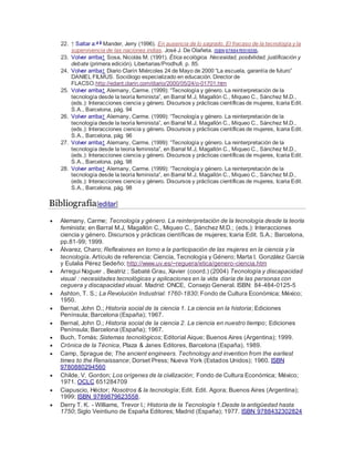 22. ↑ Saltar a:a b
Mander, Jerry (1996). En ausencia de lo sagrado. El fracaso de la tecnología y la
supervivencia de las naciones indias. José J. De Olañeta. ISBN 9788476516355.
23. Volver arriba↑ Sosa, Nicolás M. (1991). Ética ecológica. Necesidad, posibilidad, justificación y
debate (primera edición). Libertarias/Prodhufi. p. 85.
24. Volver arriba↑ Diario Clarín Miércoles 24 de Mayo de 2000 “La escuela, garantía de futuro”
DANIEL FILMUS. Sociólogo especializado en educación. Director de
FLACSO.http://edant.clarin.com/diario/2000/05/24/o-01701.htm
25. Volver arriba↑ Alemany, Carme. (1999): “Tecnología y género. La reinterpretación de la
tecnología desde la teoría feminista”, en Barral M.J, Magallón C., Miqueo C., Sánchez M.D.,
(eds.): Interacciones ciencia y género. Discursos y prácticas científicas de mujeres, Icaria Edit.
S.A., Barcelona, pág. 94
26. Volver arriba↑ Alemany, Carme. (1999): “Tecnología y género. La reinterpretación de la
tecnología desde la teoría feminista”, en Barral M.J, Magallón C., Miqueo C., Sánchez M.D.,
(eds.): Interacciones ciencia y género. Discursos y prácticas científicas de mujeres, Icaria Edit.
S.A., Barcelona, pág. 96
27. Volver arriba↑ Alemany, Carme. (1999): “Tecnología y género. La reinterpretación de la
tecnología desde la teoría feminista”, en Barral M.J, Magallón C., Miqueo C., Sánchez M.D.,
(eds.): Interacciones ciencia y género. Discursos y prácticas científicas de mujeres, Icaria Edit.
S.A., Barcelona, pág. 98
28. Volver arriba↑ Alemany, Carme. (1999): “Tecnología y género. La reinterpretación de la
tecnología desde la teoría feminista”, en Barral M.J, Magallón C., Miqueo C., Sánchez M.D.,
(eds.): Interacciones ciencia y género. Discursos y prácticas científicas de mujeres, Icaria Edit.
S.A., Barcelona, pág. 98
Bibliografía[editar]
 Alemany, Carme; Tecnología y género. La reinterpretación de la tecnología desde la teoría
feminista; en Barral M.J, Magallón C., Miqueo C., Sánchez M.D.; (eds.): Interacciones
ciencia y género. Discursos y prácticas científicas de mujeres; Icaria Edit. S.A.; Barcelona,
pp.81-99; 1999.
 Álvarez, Charo; Reflexiones en torno a la participación de las mujeres en la ciencia y la
tecnología. Artículo de referencia: Ciencia, Tecnología y Género; Marta I. González García
y Eulalia Pérez Sedeño; http://www.uv.es/~reguera/etica/genero-ciencia.htm
 Arregui Noguer , Beatriz ; Sabaté Grau, Xavier (coord.) (2004) Tecnología y discapacidad
visual : necesidades tecnológicas y aplicaciones en la vida diaria de las personas con
ceguera y discapacidad visual. Madrid: ONCE, Consejo General. ISBN: 84-484-0125-5
 Ashton, T. S.; La Revolución Industrial: 1760-1830; Fondo de Cultura Económica; México;
1950.
 Bernal, John D.; Historia social de la ciencia 1. La ciencia en la historia; Ediciones
Península; Barcelona (España); 1967.
 Bernal, John D.; Historia social de la ciencia 2. La ciencia en nuestro tiempo; Ediciones
Península; Barcelona (España); 1967.
 Buch, Tomás; Sistemas tecnológicos; Editorial Aique; Buenos Aires (Argentina); 1999.
 Crónica de la Técnica, Plaza & Janes Editores, Barcelona (España), 1989.
 Camp, Sprague de; The ancient engineers. Technology and invention from the earliest
times to the Renaissance; Dorset Press; Nueva York (Estados Unidos); 1960. ISBN
9780880294560
 Childe, V. Gordon; Los orígenes de la civilización; Fondo de Cultura Económica; México;
1971. OCLC 651284709
 Ciapuscio, Héctor; Nosotros & la tecnología; Edit. Edit. Agora; Buenos Aires (Argentina);
1999; ISBN 9789879623558.
 Derry T. K. - Williams, Trevor I.; Historia de la Tecnología 1.Desde la antigüedad hasta
1750; Siglo Veintiuno de España Editores; Madrid (España); 1977. ISBN 9788432302824
 
