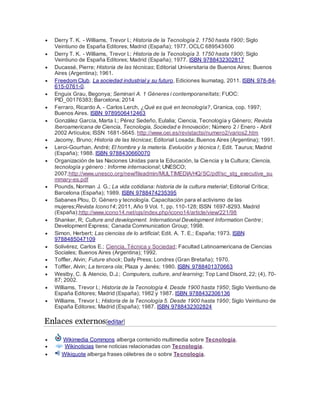  Derry T. K. - Williams, Trevor I.; Historia de la Tecnología 2. 1750 hasta 1900; Siglo
Veintiuno de España Editores; Madrid (España); 1977. OCLC 689543600
 Derry T. K. - Williams, Trevor I.; Historia de la Tecnología 3. 1750 hasta 1900; Siglo
Veintiuno de España Editores; Madrid (España); 1977. ISBN 9788432302817
 Ducassé, Pierre; Historia de las técnicas; Editorial Universitaria de Buenos Aires; Buenos
Aires (Argentina); 1961.
 Freedom Club, La sociedad industrial y su futuro, Ediciones Isumatag, 2011. ISBN 978-84-
615-0761-0.
 Enguix Grau, Begonya; Seminari A. 1 Gèneres i contemporaneïtats; FUOC:
PID_00176383; Barcelona; 2014
 Ferraro, Ricardo A. - Carlos Lerch, ¿Qué es qué en tecnología?, Granica, cop. 1997;
Buenos Aires. ISBN 9789506412463
 González García, Marta I.; Pérez Sedeño, Eulalia; Ciencia, Tecnología y Género; Revista
Iberoamericana de Ciencia, Tecnologia, Sociedad e Innovación; Número 2 / Enero - Abril
2002 Artículos; ISSN 1681-5645. http://www.oei.es/revistactsi/numero2/varios2.htm
 Jacomy, Bruno; Historia de las técnicas; Editorial Losada; Buenos Aires (Argentina); 1991.
 Leroi-Gourhan, André; El hombre y la materia. Evolución y técnica I; Edit. Taurus; Madrid
(España); 1988. ISBN 9788430660070
 Organización de las Naciones Unidas para la Educación, la Ciencia y la Cultura; Ciencia,
tecnología y género : Informe internacional; UNESCO;
2007;http://www.unesco.org/new/fileadmin/MULTIMEDIA/HQ/SC/pdf/sc_stg_executive_su
mmary-es.pdf
 Pounds, Norman J. G.; La vida cotidiana: historia de la cultura material; Editorial Crítica;
Barcelona (España); 1989. ISBN 9788474235395
 Sabanes Plou, D; Género y tecnología. Capacitación para el activismo de las
mujeres;Revista Icono14; 2011, Año 9 Vol. 1, pp. 110-128; ISSN 1697-8293. Madrid
(España);http://www.icono14.net/ojs/index.php/icono14/article/view/221/98
 Shanker, R; Culture and development. International Development Information Centre;
Development Express; Canada Communication Group; 1998.
 Simon, Herbert; Las ciencias de lo artificial; Edit. A. T. E.; España; 1973. ISBN
9788485047109
 Solivérez, Carlos E.; Ciencia, Técnica y Sociedad; Facultad Latinoamericana de Ciencias
Sociales; Buenos Aires (Argentina); 1992.
 Toffler, Alvin; Future shock; Daily Press; Londres (Gran Bretaña); 1970.
 Toffler, Alvin; La tercera ola; Plaza y Janés; 1980. ISBN 9788401370663
 Westby, C. & Atencio, D.J.; Computers, culture, and learning; Top Land Disord, 22; (4), 70-
87; 2002.
 Williams, Trevor I.; Historia de la Tecnología 4. Desde 1900 hasta 1950; Siglo Veintiuno de
España Editores; Madrid (España); 1982 y 1987. ISBN 9788432306136
 Williams, Trevor I.; Historia de la Tecnología 5. Desde 1900 hasta 1950; Siglo Veintiuno de
España Editores; Madrid (España); 1987. ISBN 9788432302824
Enlaces externos[editar]
 Wikimedia Commons alberga contenido multimedia sobre Tecnología.
 Wikinoticias tiene noticias relacionadas con Tecnología.
 Wikiquote alberga frases célebres de o sobre Tecnología.
 