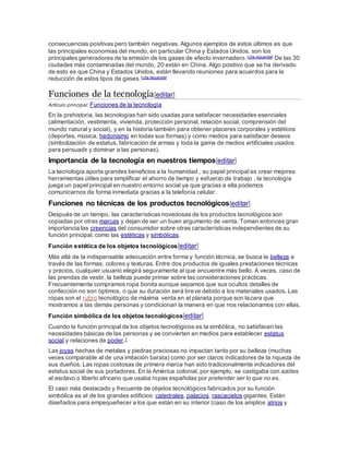 consecuencias positivas pero también negativas. Algunos ejemplos de estos últimos es que
las principales economías del mundo, en particular China y Estados Unidos, son los
principales generadores de la emisión de los gases de efecto invernadero.[cita requerida] De las 30
ciudades más contaminadas del mundo, 20 están en China. Algo positivo que se ha derivado
de esto es que China y Estados Unidos, están llevando reuniones para acuerdos para la
reducción de estos tipos de gases.[cita requerida]
Funciones de la tecnología[editar]
Artículo principal: Funciones de la tecnología
En la prehistoria, las tecnologías han sido usadas para satisfacer necesidades esenciales
(alimentación, vestimenta, vivienda, protección personal, relación social, comprensión del
mundo natural y social), y en la historia también para obtener placeres corporales y estéticos
(deportes, música, hedonismo en todas sus formas) y como medios para satisfacer deseos
(simbolización de estatus, fabricación de armas y toda la gama de medios artificiales usados
para persuadir y dominar a las personas).
Importancia de la tecnología en nuestros tiempos[editar]
La tecnología aporta grandes beneficios a la humanidad , su papel principal es crear mejores
herramientas útiles para simplificar el ahorro de tiempo y esfuerzo de trabajo , la tecnología
juega un papel principal en nuestro entorno social ya que gracias a ella podemos
comunicarnos de forma inmediata gracias a la telefonía celular.
Funciones no técnicas de los productos tecnológicos[editar]
Después de un tiempo, las características novedosas de los productos tecnológicos son
copiadas por otras marcas y dejan de ser un buen argumento de venta. Toman entonces gran
importancia las creencias del consumidor sobre otras características independientes de su
función principal, como las estéticas y simbólicas.
Función estética de los objetos tecnológicos[editar]
Más allá de la indispensable adecuación entre forma y función técnica, se busca la belleza a
través de las formas, colores y texturas. Entre dos productos de iguales prestaciones técnicas
y precios, cualquier usuario elegirá seguramente al que encuentre más bello. A veces, caso de
las prendas de vestir, la belleza puede primar sobre las consideraciones prácticas.
Frecuentemente compramos ropa bonita aunque sepamos que sus ocultos detalles de
confección no son óptimos, o que su duración será breve debido a los materiales usados. Las
ropas son el rubro tecnológico de máxima venta en el planeta porque son lacara que
mostramos a las demás personas y condicionan la manera en que nos relacionamos con ellas.
Función simbólica de los objetos tecnológicos[editar]
Cuando la función principal de los objetos tecnológicos es la simbólica, no satisfacen las
necesidades básicas de las personas y se convierten en medios para establecer estatus
social y relaciones de poder.1
Las joyas hechas de metales y piedras preciosas no impactan tanto por su belleza (muchas
veces comparable al de una imitación barata) como por ser claros indicadores de la riqueza de
sus dueños. Las ropas costosas de primera marca han sido tradicionalmente indicadores del
estatus social de sus portadores. En la América colonial, por ejemplo, se castigaba con azotes
al esclavo o liberto africano que usaba ropas españolas por pretender ser lo que no es.
El caso más destacado y frecuente de objetos tecnológicos fabricados por su función
simbólica es el de los grandes edificios: catedrales, palacios, rascacielos gigantes. Están
diseñados para empequeñecer a los que están en su interior (caso de los amplios atrios y
 