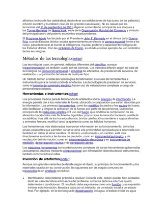 altísimos techos de las catedrales), deslumbrar con exhibiciones de lujo (caso de los palacios),
infundir asombro y humildad (caso de los grandes rascacielos). No es casual que los
terroristas del 11 de septiembre de 2001 eligieran como blanco principal de sus ataques a
las Torres Gemelas de Nueva York, sede de la Organización Mundial del Comercio y símbolo
del principal centro del poderío económico estadounidense.
El Programa Apolo fue lanzado por el Presidente John F. Kennedy en el clímax de la Guerra
Fría, cuando Estados Unidos estaba aparentemente perdiendo la carrera espacial frente a los
rusos, para demostrar al mundo la inteligencia, riqueza, poderío y capacidad tecnológica de
los Estados Unidos. Con las pirámides de Egipto, es el más costoso ejemplo del uso simbólico
de las tecnologías.
Métodos de las tecnologías[editar]
Las tecnologías usan, en general, métodos diferentes del científico, aunque
laexperimentación es también usado por las ciencias. Los métodos difieren según se trate de
tecnologías de producción artesanal o industrial de artefactos, de prestación de servicios, de
realización u organización de tareas de cualquier tipo.
Un método común a todas las tecnologías de fabricación es el uso de herramientas e
instrumentos para la construcción de artefactos. Las tecnologías de prestación de servicios,
como el sistema de suministro eléctrico hacen uso de instalaciones complejas a cargo de
personal especializado.
Herramientas e instrumentos[editar]
Los principales medios para la fabricación de artefactos son la energía y la información. La
energía permite dar a los materiales la forma, ubicación y composición que están descritas por
la información. Las primeras herramientas, como los martillos de piedra y las agujas de hueso,
sólo facilitaban y dirigían la aplicación de la fuerza, por parte de las personas, usando los
principios de las máquinas simples.2 El uso del fuego, que modifica la composición de los
alimentos haciéndolos más fácilmente digeribles, proporciona iluminación haciendo posible la
sociabilidad más allá de los horarios diurnos, brinda calefacción y mantiene a raya a alimañas
y animales feroces, modificó tanto la apariencia como los hábitos humanos.
Las herramientas más elaboradas incorporan información en su funcionamiento, como las
pinzas pelacables que permiten cortar la vaina a la profundidad apropiada para arrancarla con
facilidad sin dañar el alma metálica. El término «instrumento», en cambio, está más
directamente asociado a las tareas de precisión, como en instrumental quirúrgico, y de
recolección de información, como en instrumentación electrónica y en instrumentos de
medición, de navegación náutica y de navegación aérea.
Las máquinas herramientas son combinaciones complejas de varias herramientas gobernadas
(actualmente, muchas mediante computadoras) por información obtenida desde instrumentos,
también incorporados en ellas.
Invención de artefactos[editar]
Aunque con grandes variantes de detalle según el objeto, su principio de funcionamiento y los
materiales usados en su construcción, las siguientes son las etapas comunes en
lainvención de un artefacto novedoso:
 Identificación del problema práctico a resolver: Durante esta, deben quedar bien acotados
tanto las características intrínsecas del problema, como los factores externos que lo
determinan o condicionan. El resultado debe expresarse como una función cuya expresión
mínima es la transición, llevada a cabo por el artefacto, de un estado inicial a un estado
final. Por ejemplo, en la tecnología de desalinización del agua, el estado inicial es agua
 