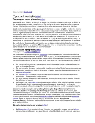 Véase también: Creatividad
Tipos de tecnologías[editar]
Tecnologías duras y blandas[editar]
Muchas veces la palabra tecnología se aplica a la informática, la micro-eléctrica, el láser o a
las actividades especiales, que son duras. Sin embargo, la mayoría de las definiciones que
hemos visto también permiten e incluyen a otras, a las que se suele denominar blandas.
Las tecnologías blandas –en las que su producto no es un objeto tangible– pretenden mejorar
el funcionamiento de las instituciones u organizaciones para el cumplimiento de sus objetivos.
Dichas organizaciones pueden ser empresas industriales, comerciales o de servicio
institucional, como o sin fines de lucro, etc. Entre las ramas de la tecnología llamadas blandas
se destacan la educación (en lo que respecta al proceso de enseñanza), la organización, la
administración, la contabilidad y las operaciones, la logística de producción, el marketing y la
estadística, la psicología de las relaciones humanas y del trabajo, y el desarrollo de software.
Se suele llamar duras aquellas tecnologías que se basan en conocimiento de las ciencias
duras, como la física o la química. Mientras que las otras se fundamentan en ciencias blandas,
como la sociología, la economía, o la administración.
Tecnologías apropiadas[editar]
Artículo principal: Tecnología adecuada
Se considera que una tecnología es apropiada cuando tiene efectos beneficiosos sobre las
personas y el medio ambiente. Aunque el tema es hoy (y probablemente seguirá siéndolo por
mucho tiempo) objeto de intenso debate, hay acuerdo bastante amplio sobre las principales
características que una tecnología debe tener para ser social y ambientalmente apropiada:7
 No causar daño previsible a las personas ni daño innecesario a las restantes formas de
vida (animales y plantas).
 No comprometer de modo irrecuperable el patrimonio natural de las futuras generaciones.
 Mejorar las condiciones básicas de vida de todas las personas, independientemente de
su poder adquisitivo.
 No ser coercitiva y respetar los derechos y posibilidades de elección de sus usuarios
voluntarios y de sus sujetos involuntarios.
 No tener efectos generalizados irreversibles, aunque estos parezcan a primera vista ser
beneficiosos o neutros.
 La inversión de los gobiernos en tecnologías apropiadas debe priorizar de modo absoluto
la satisfacción de las necesidades humanas básicas de alimentación, vestimenta,
vivienda, salud, educación, seguridad personal, participación social, trabajo y transporte.
Los conceptos tecnologías apropiadas y tecnologías de punta son completamente
diferentes. Las tecnologías de punta, término publicitario que enfatiza la innovación, son
usualmente tecnologías complejas que hacen uso de muchas otras tecnologías más simples.
Las tecnologías apropiadas frecuentemente, aunque no siempre, usan saberes propios de la
cultura (generalmente artesanales) y materias primas fácilmente obtenibles en el ambiente
natural donde se aplican.8 Algunos autores acuñaron el término tecnologías
intermedias para designar a las tecnologías que comparten características de las apropiadas
y de las industriales.
Ejemplos de tecnologías apropiadas[editar]
 La bioconstrucción o construcción de viviendas con materiales locales, como el adobe,
con diseños sencillos pero que garanticen la estabilidad de la construcción, la higiene de
 