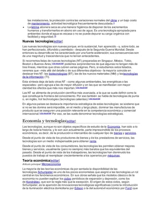 las instalaciones, la protección contra las variaciones normales del clima y un bajo costo
de mantenimiento, actividad tecnológica frecuentemente descuidada.9
 La letrina abonera seca es una manera higiénica de disponer de los excrementos
humanos y transformarlos en abono sin uso de agua. Es una tecnología apropiada para
ambientes donde el agua es escasa o no se puede depurar su carga orgánica con
facilidad y seguridad.10
Nuevas tecnologías[editar]
Las nuevas tecnologías son nuevas porque, en lo sustancial, han aparecido –y, sobre todo, se
han perfeccionado, difundido y asimilado– después de la Segunda Guerra Mundial. Desde
entonces su desarrollo se ha caracterizado por una fuerte aceleración; sus consecuencias son
de una magnitud y trascendencia que no tenían antecedentes.
Si recorremos listas de nuevas tecnologías (NT) preparadas en Singapur, México, Tokio,
Boston o Buenos Aires,[cita requerida] podemos sorprendernos de que algunas no tengan más de
tres líneas, mientras que otras cubren varias páginas. Pero, si estudiamos estos listados,
veremos que –más allá del detalle o de sus diferentes objetivos– la mayoría coincide en
destacar tres NT: las biotecnologías (BT), las de los nuevos materiales (NM) y lastecnologías
de la información (TI).
Esta síntesis deja de lado otras NT –como algunas ambientales, las energéticas o las
espaciales– pero agrupa a las de mayor difusión y en las que se manifiestan con mayor
claridad los efectos que más nos importan.[cita requerida]
Las NT se alimenta de producción científica más avanzada, a la que se suele definir como la
que constituye la frontera del conocimiento. Por eso también se habla de tecnologías de punta
o, en inglés, hot technologies (tecnologías calientes).[cita requerida]
En algunos países se destaca la importancia estratégica de estas tecnologías: se sostiene que
si no se las domina será imposible, en el medio y largo plazo, dominar las manufacturas de
producto que se aseguren una posición relevante en la competencia económica y comercial
internacional.[cita requerida] Por eso, se las suele denominar tecnologías estratégicas.
Economía y tecnologías[editar]
Las tecnologías, aunque no son objetos específicos de estudio de la Economía, han sido a lo
largo de toda la historia, y lo son aún actualmente, parte imprescindible de los procesos
económicos, es decir, de la producción e intercambio de cualquier tipo de bienes y servicios.
Desde el punto de vista de los productores de bienes y de los prestadores de servicios, las
tecnologías son un medio indispensable para obtener renta.
Desde el punto de vista de los consumidores, las tecnologías les permiten obtener mejores
bienes y servicios, usualmente (pero no siempre) más baratos que los equivalentes del
pasado. Desde el punto de vista de los trabajadores, las tecnologías han disminuido los
puestos de trabajo al reemplazar crecientemente a los operarios por máquinas.
Teoría económica[editar]
Artículo principal: Microeconomía
La mayoría de las teorías económicas da por sentada la disponibilidad de las
tecnologías.Schumpeter es uno de los pocos economistas que asignó a las tecnologías un rol
central en los fenómenos económicos. En sus obras señala que los modelos clásicos de la
economía no pueden explicar los ciclos periódicos de expansión y depresión, como los
de Kondrátiev, que son la regla más que la excepción. El origen de estos ciclos, según
Schumpeter, es la aparición de innovaciones tecnológicas significativas (como la introducción
de la iluminación eléctrica domiciliaria por Edison o la del automóvil económico por Ford) que
 