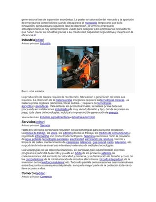 generan una fase de expansión económica. La posterior saturación del mercado y la aparición
de empresarios competidores cuando desaparece el monopolio temporario que da la
innovación, conducen a la siguiente fase de depresión. El término empresario
schumpeteriano es hoy corrientemente usado para designar a los empresarios innovadores
que hacen crecer su industria gracias a su creatividad, capacidad organizativa y mejoras en la
eficiencia.11
Industria[editar]
Artículo principal: Industria
Brazo robot soldador.
La producción de bienes requiere la recolección, fabricación o generación de todos sus
insumos. La obtención de la materia prima inorgánica requiere lastecnologías mineras. La
materia prima orgánica (alimentos, fibras textiles...) requiere de tecnologías
agrícolas y ganaderas. Para obtener los productos finales, la materia prima debe ser
procesada en instalaciones industriales de muy variado tamaño y tipo, donde se ponen en
juego toda clase de tecnologías, incluida la imprescindible generación deenergía.
Véanse también: Industria agroalimentaria eIndustria automotriz.
Servicios[editar]
Artículo principal: Servicio
Hasta los servicios personales requieren de las tecnologías para su buena prestación.
Lasropas de trabajo, los útiles, los edificios donde se trabaja, los medios de comunicación y
registro de información son productos tecnológicos. Servicios esenciales como la provisión
de agua potable, tecnologías sanitarias, electricidad, eliminación de residuos, barrido y
limpieza de calles, mantenimiento de carreteras, teléfonos, gas natural, radio, televisión, etc.
no podrían brindarse sin el uso intensivo y extensivo de múltiples tecnologías.
Las tecnologías de las telecomunicaciones, en particular, han experimentado enormes
progresos a partir del desarrollo y puesta en órbita de los primeros satélites de
comunicaciones; del aumento de velocidad y memoria, y la disminución de tamaño y coste de
las computadoras; de la miniaturización de circuitos electrónicos (circuito integrados); de la
invención de los teléfonos celulares; etc. Todo ello permite comunicaciones casi instantáneas
entre dos puntos cualesquiera del planeta, aunque la mayor parte de la población todavía no
tiene acceso a ellas.
Comercio[editar]
Artículo principal: Comercio
 