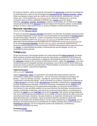 El comercio moderno, medio principal de intercambio de mercancías (productos tecnológicos),
no podría llevarse a cabo sin las tecnologías del transporte fluvial, marítimo,terrestre y aéreo.
Estas tecnologías incluyen tanto los medios de transporte (barcos, automotores, aviones,
trenes, etc.), como también las vías de transporte y todas las instalaciones y servicios
necesarios para su eficaz realización y eficiente uso: puertos, grúas de carga y
descarga, carreteras, puentes, aeródromos, radares, combustibles, etc. El valor de los fletes,
consecuencia directa de la eficiencia de las tecnologías de transporte usadas, ha sido desde
tiempos remotos y sigue siendo hoy uno de los principales condicionantes del comercio.
Recursos naturales[editar]
Artículo principal: Recurso natural
Un país con grandes recursos naturales será pobre si no tiene las tecnologías necesarias para
su ventajosa explotación, lo que requiere una enorme gama de tecnologías deinfraestructura y
servicios esenciales. Asimismo, un país con grandes recursos naturales bien explotados
tendrá una población pobre si la distribución de ingresos no permite a ésta un acceso
adecuado a las tecnologías imprescindibles para la satisfacción de susnecesidades básicas.
En la actual economía capitalista, el único bien de cambio que tiene la mayoría de las
personas para la adquisición de los productos y servicios necesarios para su supervivencia es
su trabajo. La disponibilidad de trabajo, condicionada por las tecnologías, es hoy una
necesidad humana esencial.
Trabajo[editar]
Si bien las técnicas y tecnologías también son parte esencial del trabajo artesanal, el trabajo
fabril introdujo variantes tanto desde el punto de vista del tipo y propiedad de los medios de
producción, como de la organización y realización del trabajo de producción. El alto costo de
las máquinas usadas en los procesos de fabricación masiva, origen del capitalismo, tuvo como
consecuencia que el trabajador perdiera la propiedad, y por ende el control, de los medios de
producción de los productos que fabricaba.12 Perdió también el control de su modo de trabajar,
de lo que es máximo exponente el taylorismo.
Taylorismo[editar]
Artículo principal: Taylorismo
Según Frederick W. Taylor, la organización del trabajo fabril debía eliminar tanto los
movimientos inútiles de los trabajadores —por ser consumo innecesario de energía y de
tiempo— como los tiempos muertos —aquellos en que el obrero estaba ocioso. Esta
"organización científica del trabajo", como se la llamó en su época, disminuía la incidencia de
la mano de obra en el costo de las manufacturas industriales, aumentando su productividad.
Aunque la idea parecía razonable, no tenía en cuenta las necesidades de los obreros y fue
llevada a límites extremos por los empresarios industriales. La reducción de las tareas a
movimientos lo más sencillos posibles se usó para disminuir las destrezas necesarias para el
trabajo, transferidas a máquinas, reduciendo en consecuencia los salarios y aumentando la
inversión de capital y lo que Karl Marx denominó la plusvalía. Este exceso de especialización
hizo que el obrero perdiera la satisfacción de su trabajo, ya que la mayoría de ellos nunca veía
el producto terminado. Asimismo, llevada al extremo, la repetición monótona de movimientos
generaba distracción, accidentes, mayor ausentismo laboral y pérdida de calidad del
trabajo.13 Las tendencias contemporáneas, una de cuyas expresiones es eltoyotismo, son de
favorecer la iniciativa personal y la participación en etapas variadas del proceso productivo
(flexibilización laboral), con el consiguiente aumento de satisfacción, rendimiento y
compromiso personal en la tarea.
Fordismo[editar]
Artículo principal: Fordismo
 