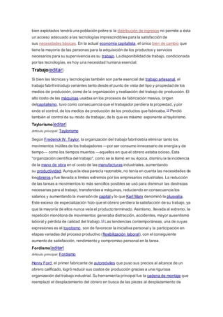 bien explotados tendrá una población pobre si la distribución de ingresos no permite a ésta
un acceso adecuado a las tecnologías imprescindibles para la satisfacción de
sus necesidades básicas. En la actual economía capitalista, el único bien de cambio que
tiene la mayoría de las personas para la adquisición de los productos y servicios
necesarios para su supervivencia es su trabajo. La disponibilidad de trabajo, condicionada
por las tecnologías, es hoy una necesidad humana esencial.
Trabajo[editar]
Si bien las técnicas y tecnologías también son parte esencial del trabajo artesanal, el
trabajo fabril introdujo variantes tanto desde el punto de vista del tipo y propiedad de los
medios de producción, como de la organización y realización del trabajo de producción. El
alto costo de las máquinas usadas en los procesos de fabricación masiva, origen
delcapitalismo, tuvo como consecuencia que el trabajador perdiera la propiedad, y por
ende el control, de los medios de producción de los productos que fabricaba.12 Perdió
también el control de su modo de trabajar, de lo que es máximo exponente el taylorismo.
Taylorismo[editar]
Artículo principal: Taylorismo
Según Frederick W. Taylor, la organización del trabajo fabril debía eliminar tanto los
movimientos inútiles de los trabajadores —por ser consumo innecesario de energía y de
tiempo— como los tiempos muertos —aquellos en que el obrero estaba ocioso. Esta
"organización científica del trabajo", como se la llamó en su época, disminuía la incidencia
de la mano de obra en el costo de las manufacturas industriales, aumentando
su productividad. Aunque la idea parecía razonable, no tenía en cuenta las necesidades de
losobreros y fue llevada a límites extremos por los empresarios industriales. La reducción
de las tareas a movimientos lo más sencillos posibles se usó para disminuir las destrezas
necesarias para el trabajo, transferidas a máquinas, reduciendo en consecuencia los
salarios y aumentando la inversión de capital y lo que Karl Marx denominó la plusvalía.
Este exceso de especialización hizo que el obrero perdiera la satisfacción de su trabajo, ya
que la mayoría de ellos nunca veía el producto terminado. Asimismo, llevada al extremo, la
repetición monótona de movimientos generaba distracción, accidentes, mayor ausentismo
laboral y pérdida de calidad del trabajo.13 Las tendencias contemporáneas, una de cuyas
expresiones es el toyotismo, son de favorecer la iniciativa personal y la participación en
etapas variadas del proceso productivo (flexibilización laboral), con el consiguiente
aumento de satisfacción, rendimiento y compromiso personal en la tarea.
Fordismo[editar]
Artículo principal: Fordismo
Henry Ford, el primer fabricante de automóviles que puso sus precios al alcance de un
obrero calificado, logró reducir sus costos de producción gracias a una rigurosa
organización del trabajo industrial. Su herramienta principal fue la cadena de montaje que
reemplazó el desplazamiento del obrero en busca de las piezas al desplazamiento de
 