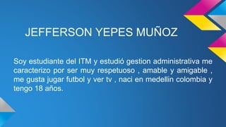 JEFFERSON YEPES MUÑOZ
Soy estudiante del ITM y estudió gestion administrativa me
caracterizo por ser muy respetuoso , amable y amigable ,
me gusta jugar futbol y ver tv , naci en medellin colombia y
tengo 18 años.
 