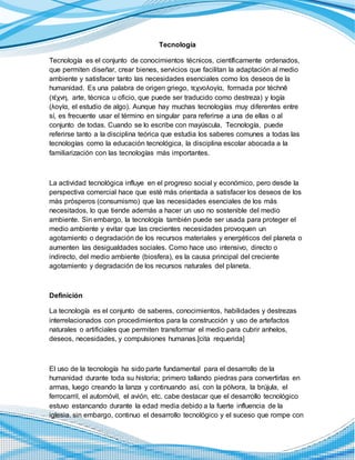 Tecnología
Tecnología es el conjunto de conocimientos técnicos, científicamente ordenados,
que permiten diseñar, crear bienes, servicios que facilitan la adaptación al medio
ambiente y satisfacer tanto las necesidades esenciales como los deseos de la
humanidad. Es una palabra de origen griego, τεχνολογία, formada por téchnē
(τέχνη, arte, técnica u oficio, que puede ser traducido como destreza) y logía
(λογία, el estudio de algo). Aunque hay muchas tecnologías muy diferentes entre
sí, es frecuente usar el término en singular para referirse a una de ellas o al
conjunto de todas. Cuando se lo escribe con mayúscula, Tecnología, puede
referirse tanto a la disciplina teórica que estudia los saberes comunes a todas las
tecnologías como la educación tecnológica, la disciplina escolar abocada a la
familiarización con las tecnologías más importantes.
La actividad tecnológica influye en el progreso social y económico, pero desde la
perspectiva comercial hace que esté más orientada a satisfacer los deseos de los
más prósperos (consumismo) que las necesidades esenciales de los más
necesitados, lo que tiende además a hacer un uso no sostenible del medio
ambiente. Sin embargo, la tecnología también puede ser usada para proteger el
medio ambiente y evitar que las crecientes necesidades provoquen un
agotamiento o degradación de los recursos materiales y energéticos del planeta o
aumenten las desigualdades sociales. Como hace uso intensivo, directo o
indirecto, del medio ambiente (biosfera), es la causa principal del creciente
agotamiento y degradación de los recursos naturales del planeta.
Definición
La tecnología es el conjunto de saberes, conocimientos, habilidades y destrezas
interrelacionados con procedimientos para la construcción y uso de artefactos
naturales o artificiales que permiten transformar el medio para cubrir anhelos,
deseos, necesidades, y compulsiones humanas.[cita requerida]
El uso de la tecnología ha sido parte fundamental para el desarrollo de la
humanidad durante toda su historia; primero tallando piedras para convertirlas en
armas, luego creando la lanza y continuando así, con la pólvora, la brújula, el
ferrocarril, el automóvil, el avión, etc. cabe destacar que el desarrollo tecnológico
estuvo estancando durante la edad media debido a la fuerte influencia de la
iglesia. sin embargo, continuo el desarrollo tecnológico y el suceso que rompe con
 