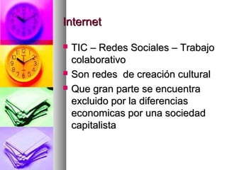 InternetInternet
 TIC – Redes Sociales – TrabajoTIC – Redes Sociales – Trabajo
colaborativocolaborativo
 Son redes de creación culturalSon redes de creación cultural
 Que gran parte se encuentraQue gran parte se encuentra
excluido por la diferenciasexcluido por la diferencias
economicas por una sociedadeconomicas por una sociedad
capitalistacapitalista
 