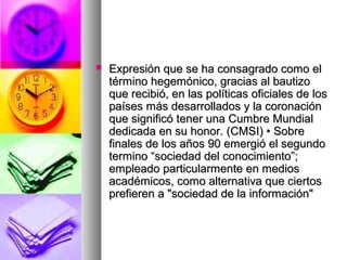  Expresión que se ha consagrado como elExpresión que se ha consagrado como el
término hegemónico, gracias al bautizotérmino hegemónico, gracias al bautizo
que recibió, en las políticas oficiales de losque recibió, en las políticas oficiales de los
países más desarrollados y la coronaciónpaíses más desarrollados y la coronación
que significó tener una Cumbre Mundialque significó tener una Cumbre Mundial
dedicada en su honor. (CMSI) • Sobrededicada en su honor. (CMSI) • Sobre
finales de los años 90 emergió el segundofinales de los años 90 emergió el segundo
termino “sociedad del conocimiento”;termino “sociedad del conocimiento”;
empleado particularmente en mediosempleado particularmente en medios
académicos, como alternativa que ciertosacadémicos, como alternativa que ciertos
prefieren a "sociedad de la información"prefieren a "sociedad de la información"
 
