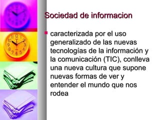 Sociedad de informacionSociedad de informacion
 caracterizada por el usocaracterizada por el uso
generalizado de las nuevasgeneralizado de las nuevas
tecnologías de la información ytecnologías de la información y
la comunicación (TIC), conllevala comunicación (TIC), conlleva
una nueva cultura que suponeuna nueva cultura que supone
nuevas formas de ver ynuevas formas de ver y
entender el mundo que nosentender el mundo que nos
rodearodea
 
