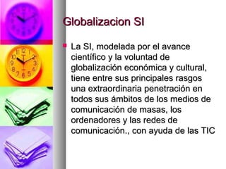 Globalizacion SIGlobalizacion SI
 La SI, modelada por el avanceLa SI, modelada por el avance
científico y la voluntad decientífico y la voluntad de
globalización económica y cultural,globalización económica y cultural,
tiene entre sus principales rasgostiene entre sus principales rasgos
una extraordinaria penetración enuna extraordinaria penetración en
todos sus ámbitos de los medios detodos sus ámbitos de los medios de
comunicación de masas, loscomunicación de masas, los
ordenadores y las redes deordenadores y las redes de
comunicación., con ayuda de las TICcomunicación., con ayuda de las TIC
 