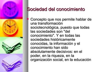 Sociedad del conocimientoSociedad del conocimiento
 Concepto que nos permite hablar deConcepto que nos permite hablar de
una transformaciónuna transformación
sociotecnológica, puesto que todassociotecnológica, puesto que todas
las sociedades son "dellas sociedades son "del
conocimiento". Y en todas lasconocimiento". Y en todas las
sociedades históricamentesociedades históricamente
conocidas, la información y elconocidas, la información y el
conocimiento han sidoconocimiento han sido
absolutamente decisivos: en elabsolutamente decisivos: en el
poder, en la riqueza, en lapoder, en la riqueza, en la
organización social, en la educaciónorganización social, en la educación
 