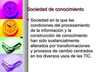 Sociedad de conocimientoSociedad de conocimiento
 Sociedad en la que lasSociedad en la que las
condiciones del procesamientocondiciones del procesamiento
de la información y lade la información y la
construcción de conocimientoconstrucción de conocimiento
han sido sustancialmentehan sido sustancialmente
alterados por transformacionesalterados por transformaciones
y procesos de cambio centradosy procesos de cambio centrados
en los diversos usos de las TIC.en los diversos usos de las TIC.
 