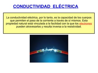CONDUCTIVIDAD ELÉCTRICA
La conductividad eléctrica, por lo tanto, es la capacidad de los cuerpos
que permiten el paso de la corriente a través de sí mismos. Esta
propiedad natural está vinculada a la facilidad con la que los electrones
pueden atravesarlos y resulta inversa a la resistividad.
 