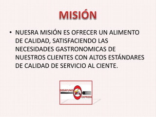 • NUESRA MISIÓN ES OFRECER UN ALIMENTO
DE CALIDAD, SATISFACIENDO LAS
NECESIDADES GASTRONOMICAS DE
NUESTROS CLIENTES CON ALTOS ESTÁNDARES
DE CALIDAD DE SERVICIO AL CIENTE.
 