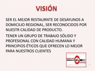 SER EL MEJOR RESTAURNTE DE DESAYUNOS A
DOMICILIO REGIONAL, SER RECONOCIDOS POR
NUESTR CALIDAD DE PRODUCTO.
TENER UN GRUPO DE TRABAJO SÓLIDO Y
PROFESIONAL CON CALIDAD HUMANA Y
PRINCIPIOS ÉTICOS QUE OFRECEN LO MEJOR
PARA NUESTROS CLIENTES
 