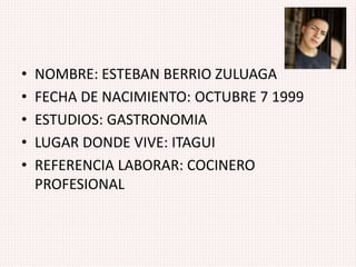 • NOMBRE: ESTEBAN BERRIO ZULUAGA
• FECHA DE NACIMIENTO: OCTUBRE 7 1999
• ESTUDIOS: GASTRONOMIA
• LUGAR DONDE VIVE: ITAGUI
• REFERENCIA LABORAR: COCINERO
PROFESIONAL
 
