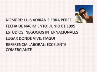 NOMBRE: LUIS ADRIÁN SIERRA PÉREZ
FECHA DE NACIMIENTO: JUNIO 01 1999
ESTUDIOS: NEGOCIOS INTERNACIONALES
LUGAR DONDE VIVE: ITAGUI
REFERENCIA LABORAL: EXCELENTE
COMERCIANTE
 