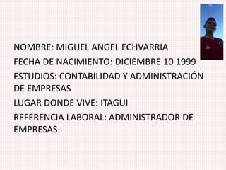 NOMBRE: MIGUEL ANGEL ECHVARRIA
FECHA DE NACIMIENTO: DICIEMBRE 10 1999
ESTUDIOS: CONTABILIDAD Y ADMINISTRACIÓN
DE EMPRESAS
LUGAR DONDE VIVE: ITAGUI
REFERENCIA LABORAL: ADMINISTRADOR DE
EMPRESAS
 