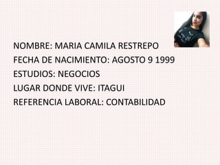 NOMBRE: MARIA CAMILA RESTREPO
FECHA DE NACIMIENTO: AGOSTO 9 1999
ESTUDIOS: NEGOCIOS
LUGAR DONDE VIVE: ITAGUI
REFERENCIA LABORAL: CONTABILIDAD
 